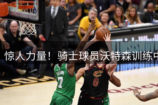 惊人力量！骑士球员沃特森训练中推行载人越野车后退十余米